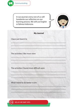 118 KELAS VIII SMP/ MTs
My Journal
I have just learnt to
______________________________________________________
______________________________________________________
______________________________________________________
The activities I like most were
______________________________________________________
______________________________________________________
______________________________________________________
The activities I found most difficult were
______________________________________________________
______________________________________________________
______________________________________________________
What I need to do better is/are
______________________________________________________
______________________________________________________
______________________________________________________
In our journal, every one of us will
handwrite our reflection on our
learning process. We will use English
or Bahasa Indonesia.
Communicating
 