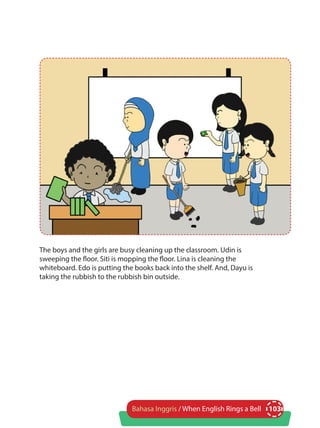 103Bahasa Inggris / When English Rings a Bell
The boys and the girls are busy cleaning up the classroom. Udin is
sweeping the floor. Siti is mopping the floor. Lina is cleaning the
whiteboard. Edo is putting the books back into the shelf. And, Dayu is
taking the rubbish to the rubbish bin outside.
 