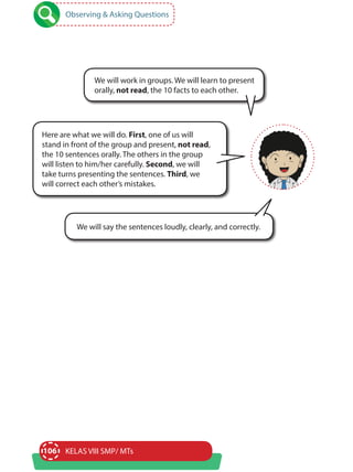106 KELAS VIII SMP/ MTs
Observing & Asking Questions
We will work in groups. We will learn to present
orally, not read, the 10 facts to each other.
Here are what we will do. First, one of us will
stand in front of the group and present, not read,
the 10 sentences orally. The others in the group
will listen to him/her carefully. Second, we will
take turns presenting the sentences. Third, we
will correct each other’s mistakes.
We will say the sentences loudly, clearly, and correctly.
 