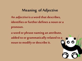 Meaning ofAdjective
An adjectiveis a word that describes,
identifies or further defines a nounor a
pronoun.
a wordor phrasenaming an attribute,
added to or grammaticallyrelatedto a
noun to modify or describeit.