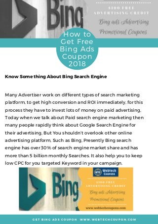 G E T B I N G A D S C O U P O N   W W W . W E B T E C H C O U P O N . C O M
How to
Get Free
Bing Ads
Coupon
2018
Many Advertiser work on different types of search marketing
platform, to get high conversion and ROI immediately, for this
process they have to invest lots of money on paid advertising,
Today when we talk about Paid search engine marketing then
many people rapidly think about Google Search Engine for
their advertising, But You shouldn’t overlook other online
advertising platform, Such as Bing, Presently Bing search
engine has over 30% of search engine market share and has
more than 5 billion monthly Searches. It also help you to keep
low CPC for you targeted Keyword in your campaign. 
Know Some thing About Bing Search Engine
 