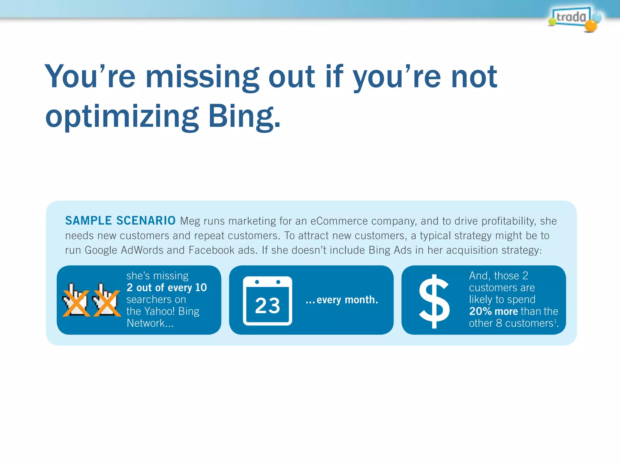 You’re missing out if you’re not
optimizing Bing.
• Searchers on Bing are likely to
spend 20% more than the
average internet searcher
• Top verticals for Bing include
retail and business/finance
• Click prices are often much
cheaper... meaning you can
get conversions for less, and
backfill your needed volume
with AdWords spend
1
Source: comScore CoreSearch, March 2013
159
Million
51
Million
on the Yahoo!
Bing Network
Yahoo! Bing Network unique
searchers who don’t use Google
Already running an optimized Google AdWords campaign? The only way to
truly optimize a great AdWords campaign is to allocate budget to Bing.
SAMPLE SCENARIO Meg runs marketing for an eCommerce company, and to drive profitability, she
needs new customers and repeat customers. To attract new customers, a typical strategy might be to
run Google AdWords and Facebook ads. If she doesn’t include Bing Ads in her acquisition strategy:
she’s missing
2 out of every 10
searchers on
the Yahoo! Bing
Network...
...every month.
And, those 2
customers are
likely to spend
20% more than the
other 8 customers1
.
2 out of every 1
searchers on
the Yahoo! BingXX 23 $
 