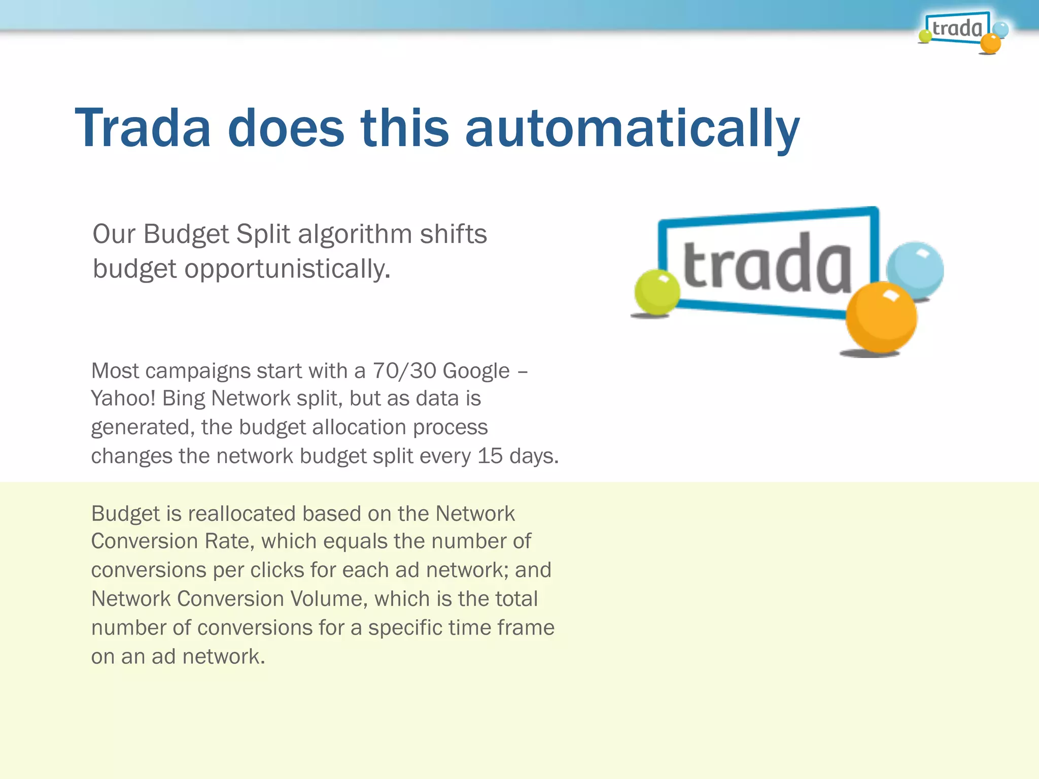 Trada does this automatically
Our Budget Split algorithm shifts
budget opportunistically.
Most campaigns start with a 70/30 Google –
Yahoo! Bing Network split, but as data is
generated, the budget allocation process
changes the network budget split every 15 days.
Budget is reallocated based on the Network
Conversion Rate, which equals the number of
conversions per clicks for each ad network; and
Network Conversion Volume, which is the total
number of conversions for a specific time frame
on an ad network.
 