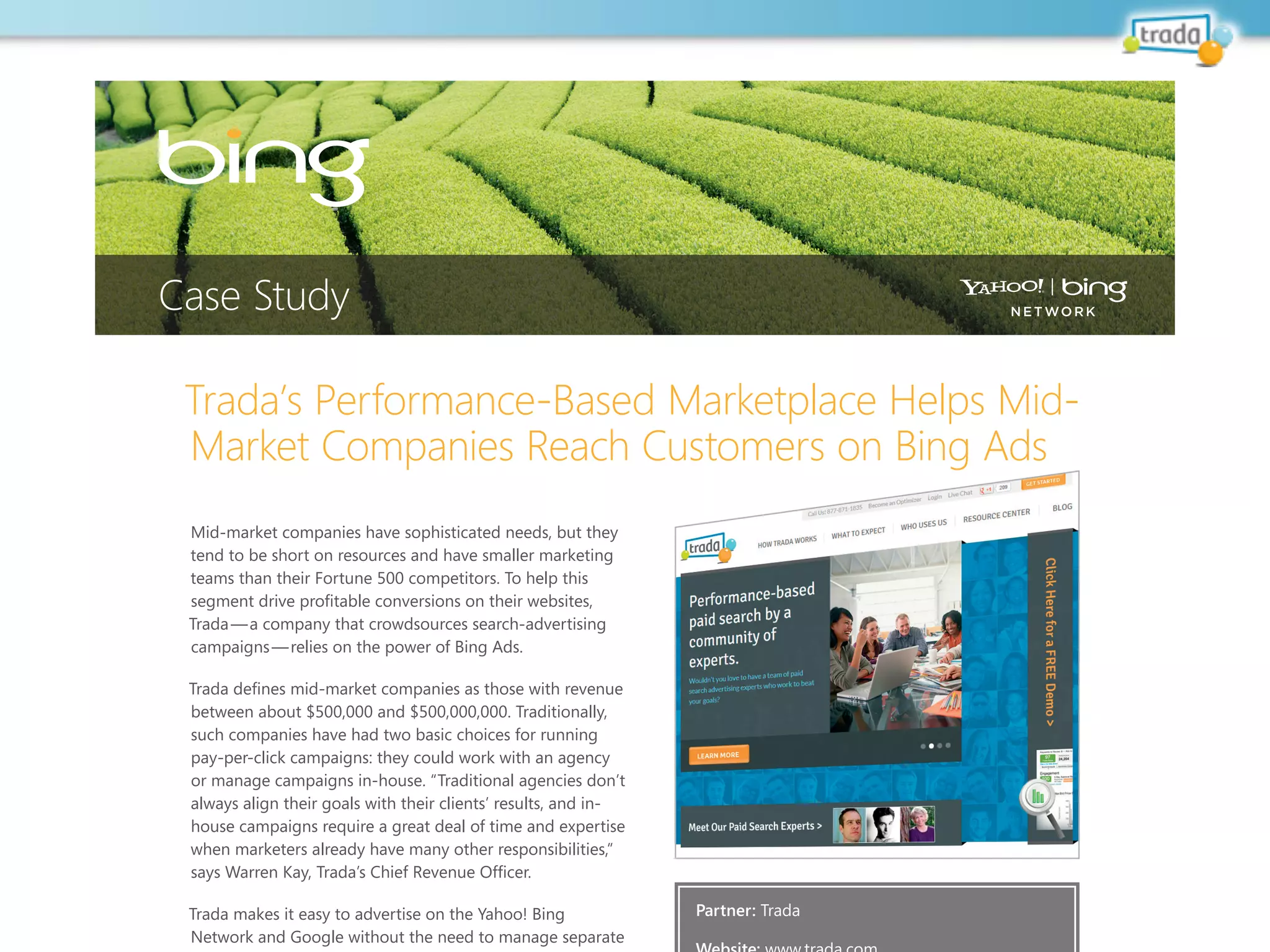 Trada’s Performance-Based Marketplace Helps Mid-
Market Companies Reach Customers on Bing Ads
Mid-market companies have sophisticated needs, but they
tend to be short on resources and have smaller marketing
teams than their Fortune 500 competitors. to help this
or manage campaigns in-house. “traditional agencies don’t
trada makes it easy to advertise on the yahoo! Bing
Case Study
Partner: trada
 