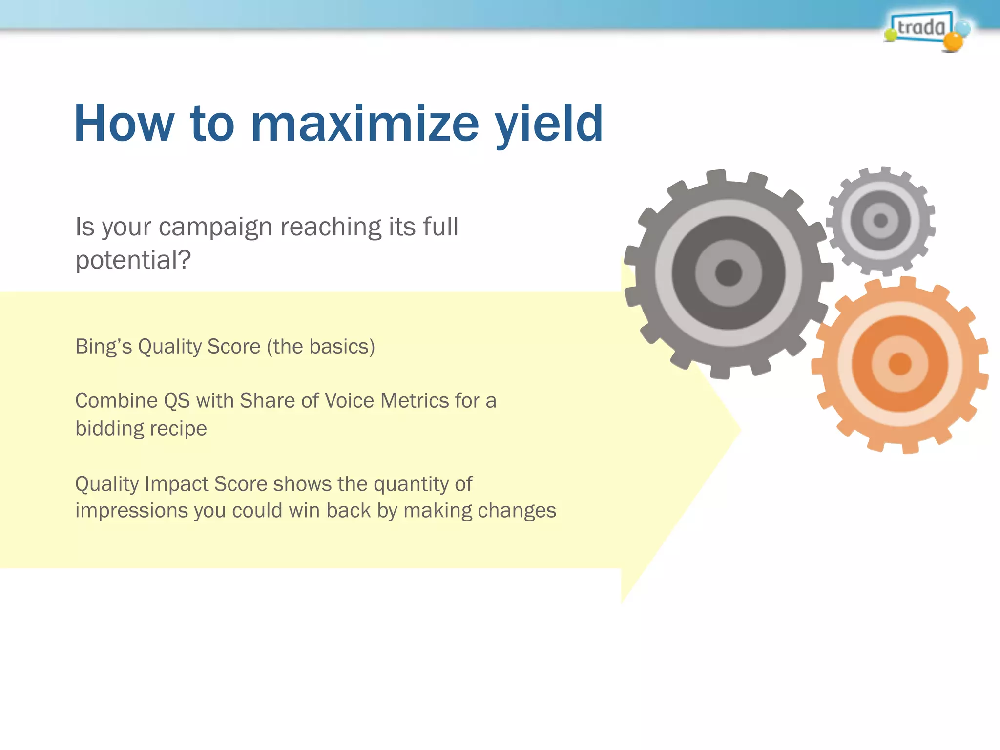 How to maximize yield
Is your campaign reaching its full
potential?
Bing’s Quality Score (the basics)
Combine QS with Share of Voice Metrics for a
bidding recipe
Quality Impact Score shows the quantity of
impressions you could win back by making changes
 