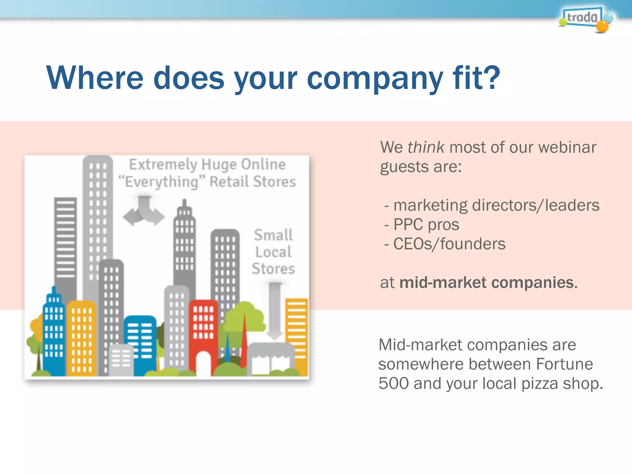 Where does your company fit?
We think most of our webinar
guests are:
- marketing directors/leaders
- PPC pros
- CEOs/founders
at mid-market companies.
Mid-market companies are
somewhere between Fortune
500 and your local pizza shop.
 