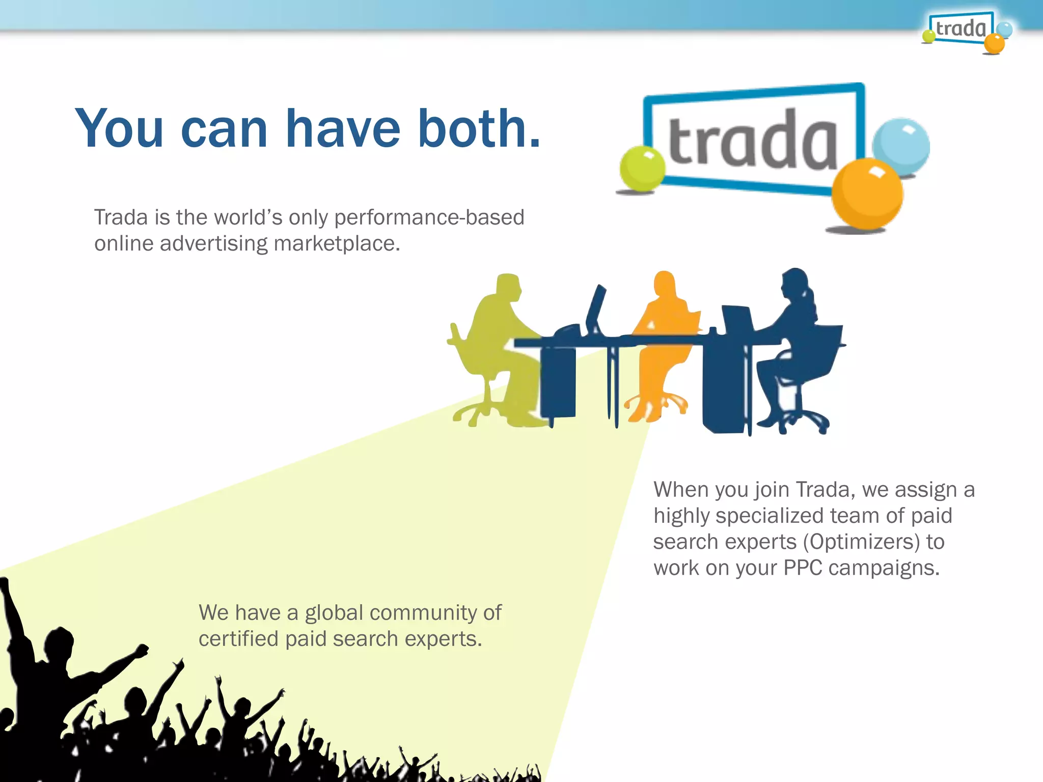 You can have both.
Trada is the world’s only performance-based
online advertising marketplace.
When you join Trada, we assign a
highly specialized team of paid
search experts (Optimizers) to
work on your PPC campaigns.
We have a global community of
certified paid search experts.
 