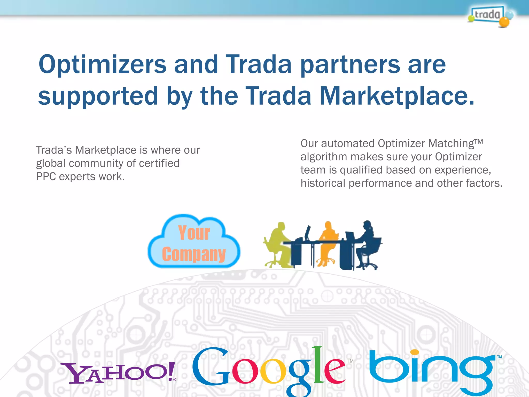 Optimizers and Trada partners are
supported by the Trada Marketplace.
Your
Company
Trada’s Marketplace is where our
global community of certified
PPC experts work.
Our automated Optimizer Matching™
algorithm makes sure your Optimizer
team is qualified based on experience,
historical performance and other factors.
 