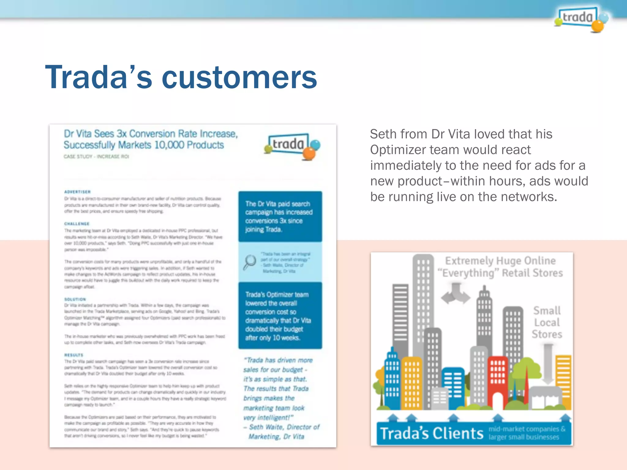Trada’s customers
Seth from Dr Vita loved that his
Optimizer team would react
immediately to the need for ads for a
new product–within hours, ads would
be running live on the networks.
 