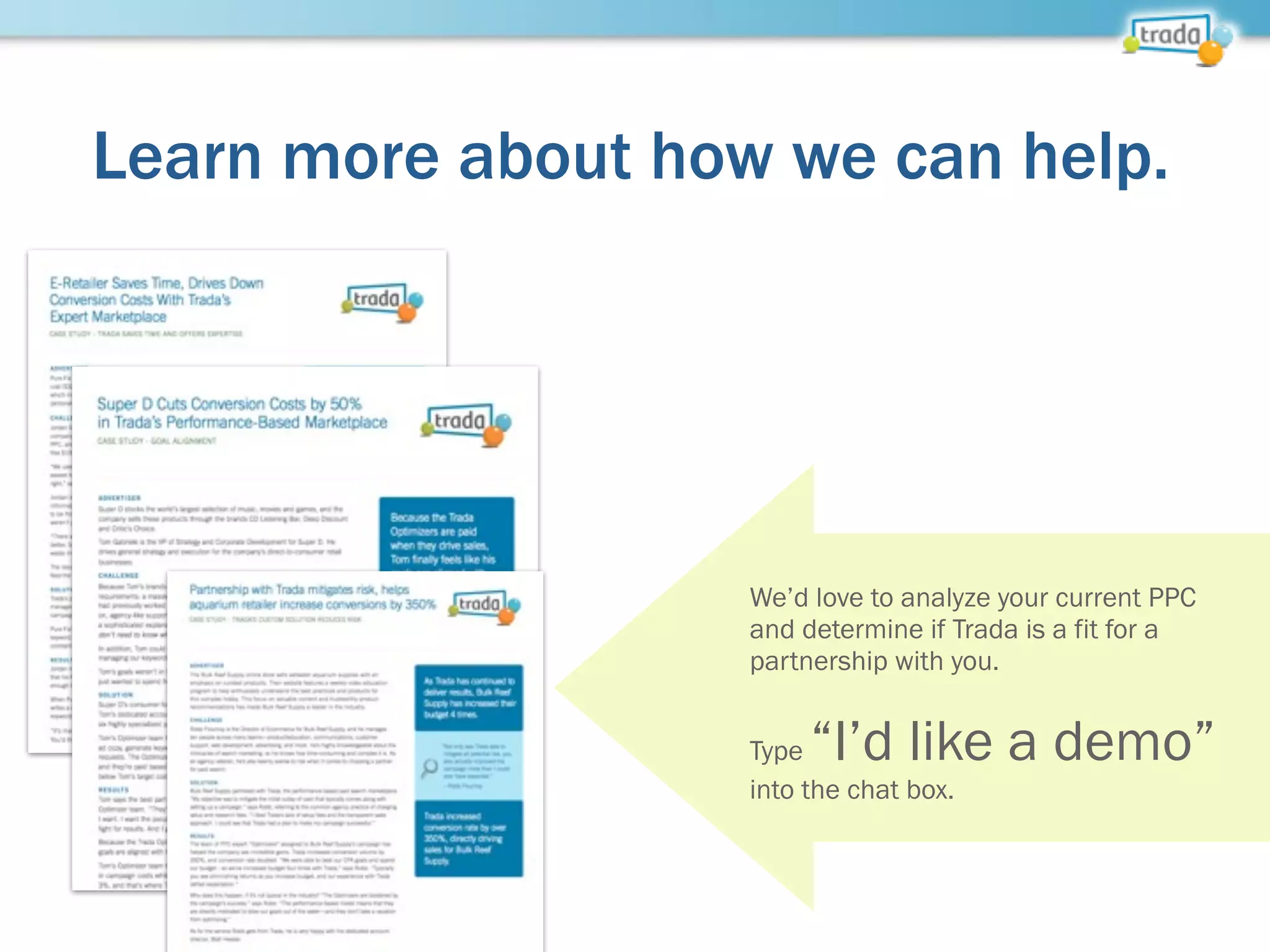 Learn more about how we can help.
We’d love to analyze your current PPC
and determine if Trada is a fit for a
partnership with you.
Type “I’d like a demo”
into the chat box.
 