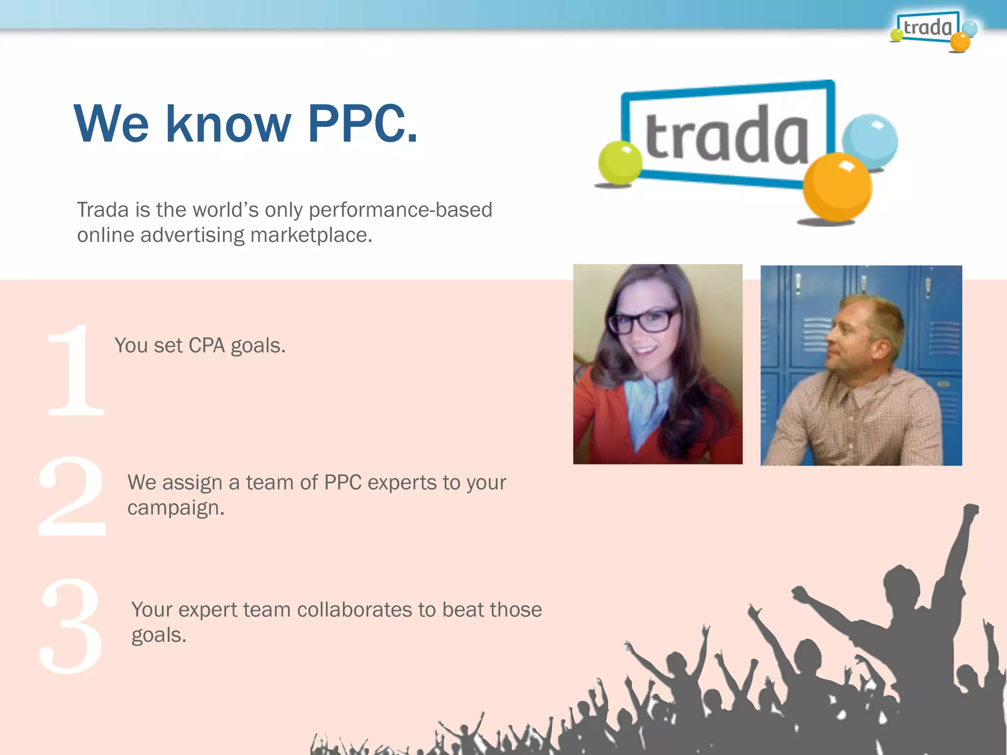 We know PPC.
Trada is the world’s only performance-based
online advertising marketplace.
1You set CPA goals.
2We assign a team of PPC experts to your
campaign.
3 Your expert team collaborates to beat those
goals.
 