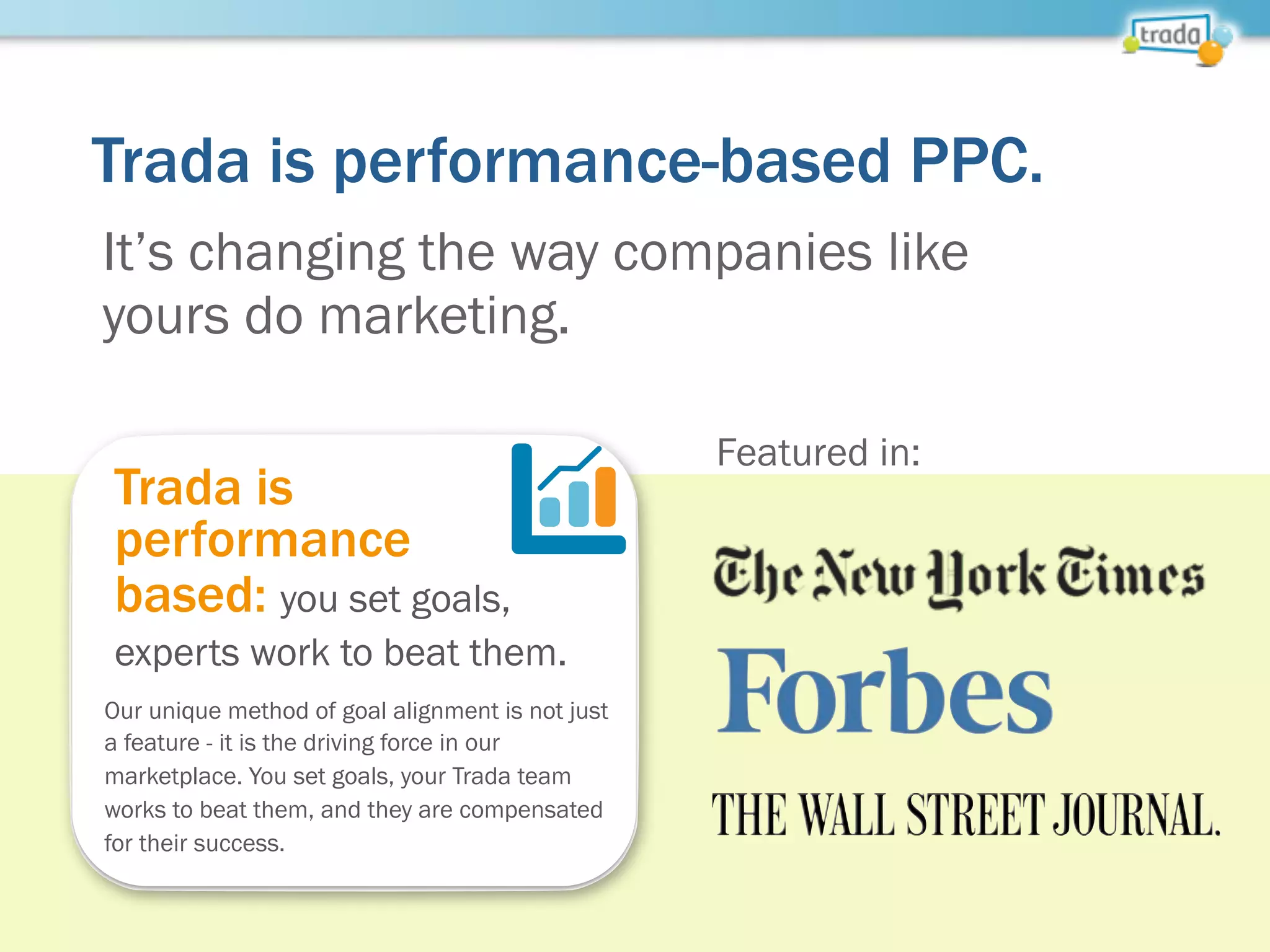 Trada is performance-based PPC.
Trada is
performance
based: you set goals,
experts work to beat them.
Our unique method of goal alignment is not just
a feature - it is the driving force in our
marketplace. You set goals, your Trada team
works to beat them, and they are compensated
for their success.
It’s changing the way companies like
yours do marketing.
Featured in:
 