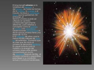 El bing bengEl universo es la
totalidad del espacio y
del tiempo, de todas las formas
de la materia, la energía y el
impulso, las leyes y constantes
físicas que las gobiernan. Sin
embargo, el
término universo puede ser
utilizado en sentidos
contextuales ligeramente
diferentes, para referirse a
conceptos como el cosmos,
el mundo o la naturaleza.1
Observaciones astronómicas in
dican que el universo tiene una
edad de 13,73 ±
0,12 millardos de años y por lo
menos 93.000 millones de años
luz de extensión.2 El evento que
se cree que dio inicio al
universo se denomina Big Bang.
En aquel instante toda la
materia y la energía del
universo observable estaba
concentrada en punto
de densidadDespués del Big , el
universo comenzó a expandirse
para llegar a su condición
actual, y continúa haciéndolo.
 