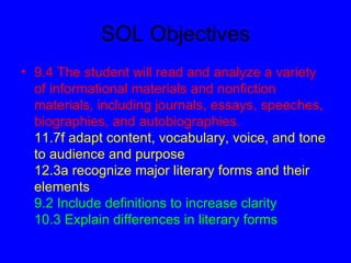 SOL Objectives
• 9.4 The student will read and analyze a variety
  of informational materials and nonfiction
  materials, including journals, essays, speeches,
  biographies, and autobiographies.
  11.7f adapt content, vocabulary, voice, and tone
  to audience and purpose
  12.3a recognize major literary forms and their
  elements
  9.2 Include definitions to increase clarity
  10.3 Explain differences in literary forms
 