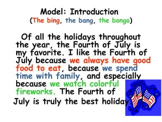 Model: Introduction
   (The bing, the bang, the bongo)

  Of all the holidays throughout
the year, the Fourth of July is
my favorite. I like the Fourth of
July because we always have good
food to eat, because we spend
time with family, and especially
because we watch colorful
fireworks. The Fourth of
July is truly the best holiday.
 