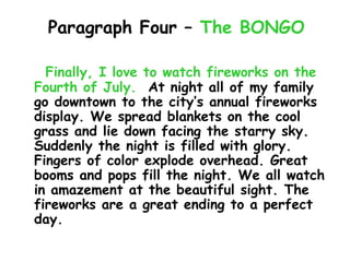Paragraph Four – The BONGO

  Finally, I love to watch fireworks on the
Fourth of July. At night all of my family
go downtown to the city’s annual fireworks
display. We spread blankets on the cool
grass and lie down facing the starry sky.
Suddenly the night is filled with glory.
Fingers of color explode overhead. Great
booms and pops fill the night. We all watch
in amazement at the beautiful sight. The
fireworks are a great ending to a perfect
day.
 