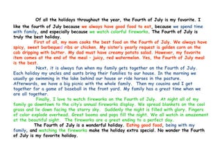 Of all the holidays throughout the year, the Fourth of July is my favorite. I
like the fourth of July because we always have good food to eat, because we spend time
with family, and especially because we watch colorful fireworks. The Fourth of July is
truly the best holiday.
          First of all, my mom cooks the best food on the Fourth of July. We always have
spicy, sweet barbequed ribs or chicken. My sister’s yearly request is golden corn on the
cob dripping with butter. My dad must have creamy potato salad. However, my favorite
item comes at the end of the meal – juicy, red watermelon. Yes, the Fourth of July meal
is the best.
           Next, it is always fun when my family gets together on the Fourth of July.
Each holiday my uncles and aunts bring their families to our house. In the morning we
usually go swimming in the lake behind our house or ride horses in the pasture.
Afterwards, we have a big picnic with the whole family. Then my cousins and I get
together for a game of baseball in the front yard. My family has a great time when we
are all together.
           Finally, I love to watch fireworks on the Fourth of July. At night all of my
family go downtown to the city’s annual fireworks display. We spread blankets on the cool
grass and lie down facing the starry sky. Suddenly the night is filled with glory. Fingers
of color explode overhead. Great booms and pops fill the night. We all watch in amazement
at the beautiful sight. The fireworks are a great ending to a perfect day.
          The Fourth of July is a wonderful holiday. Eating good food, being with my
family, and watching the fireworks make the holiday extra special. No wonder the Fourth
of July is my favorite holiday.
 