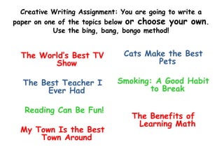 Creative Writing Assignment: You are going to write a
paper on one of the topics below or choose your own.
           Use the bing, bang, bongo method!

   My Favorite Food
  The World’s Best TV          Cats Make the Best
         Show                          Pets

  The Best Teacher I         Smoking: A Good Habit
       Ever Had                      to Break
                             Summer School Is the
   Reading Can Be Fun!                  Pits
                                The Benefits of
                                  Learning Math
  My Town Is the Best
      Town Around
 