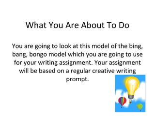What You Are About To Do

You are going to look at this model of the bing,
bang, bongo model which you are going to use
 for your writing assignment. Your assignment
   will be based on a regular creative writing
                    prompt.
 