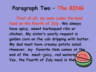 Paragraph Two – The BING
    First of all, my mom cooks the best
food on the Fourth of July. We always
have spicy, sweet barbequed ribs or
chicken. My sister’s yearly request is
golden corn on the cob dripping with butter.
My dad must have creamy potato salad.
However, my favorite item comes at the
end of the meal—juicy, red watermelon.
Yes, the Fourth of July meal is the best.
 