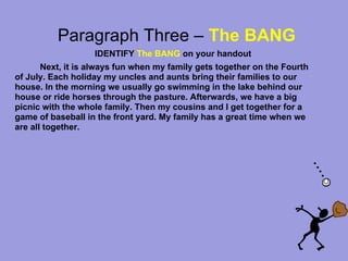 Paragraph Three – The BANG
                   IDENTIFY The BANG on your handout
       Next, it is always fun when my family gets together on the Fourth
of July. Each holiday my uncles and aunts bring their families to our
house. In the morning we usually go swimming in the lake behind our
house or ride horses through the pasture. Afterwards, we have a big
picnic with the whole family. Then my cousins and I get together for a
game of baseball in the front yard. My family has a great time when we
are all together.
 