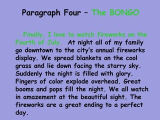 Paragraph Four – The BONGO

   Finally, I love to watch fireworks on the
Fourth of July. At night all of my family
go downtown to the city’s annual fireworks
display. We spread blankets on the cool
grass and lie down facing the starry sky.
Suddenly the night is filled with glory.
Fingers of color explode overhead. Great
booms and pops fill the night. We all watch
in amazement at the beautiful sight. The
fireworks are a great ending to a perfect
day.
 