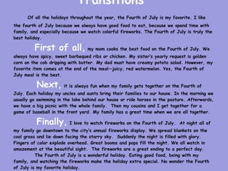 Transitions
      Of all the holidays throughout the year, the Fourth of July is my favorite. I like
the fourth of July because we always have good food to eat, because we spend time with
family, and especially because we watch colorful fireworks. The Fourth of July is truly the
best holiday.

         First of all, my mom cooks the best food on the Fourth of July. We
always have spicy, sweet barbequed ribs or chicken. My sister’s yearly request is golden
corn on the cob dripping with butter. My dad must have creamy potato salad. However, my
favorite item comes at the end of the meal—juicy, red watermelon. Yes, the Fourth of
July meal is the best.

          Next, it is always fun when my family gets together on the Fourth of
July. Each holiday my uncles and aunts bring their families to our house. In the morning we
usually go swimming in the lake behind our house or ride horses in the pasture. Afterwards,
we have a big picnic with the whole family. Then my cousins and I get together for a
game of baseball in the front yard. My family has a great time when we are all together.

          Finally, I love to watch fireworks on the Fourth of July.        At night all of
my family go downtown to the city’s annual fireworks display. We spread blankets on the
cool grass and lie down facing the starry sky. Suddenly the night is filled with glory.
Fingers of color explode overhead. Great booms and pops fill the night. We all watch in
amazement at the beautiful sight. The fireworks are a great ending to a perfect day.
          The Fourth of July is a wonderful holiday. Eating good food, being with my
family, and watching the fireworks make the holiday extra special. No wonder the Fourth
of July is my favorite holiday.
 