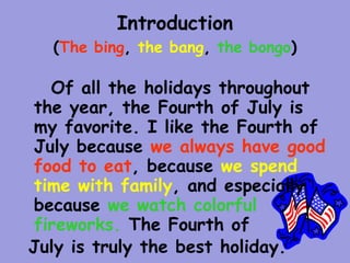 Introduction
  (The bing, the bang, the bongo)

  Of all the holidays throughout
the year, the Fourth of July is
my favorite. I like the Fourth of
July because we always have good
food to eat, because we spend
time with family, and especially
because we watch colorful
fireworks. The Fourth of
July is truly the best holiday.
 