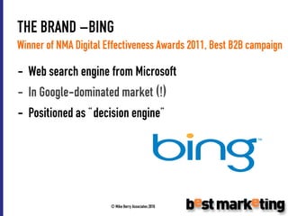 THE BRAND –BING
Winner of NMA Digital Effectiveness Awards 2011, Best B2B campaign

- Web search engine from Microsoft
- In Google-dominated market (!)
- Positioned as “decision engine”




                       © Mike Berry Associates 2010
 