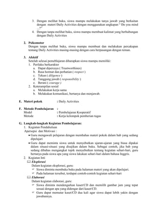 3. Dengan melihat buku, siswa mampu melakukan tanya jawab yang berkaitan
            dengan materi Daily Activities dengan menggunakan ungkapan “ Do you mind
            ...?”
         4. Dengan tanpa melihat buku, siswa mampu membuat kalimat yang berhubungan
            dengan Daily Activities

   2. Psikomotor
      Dengan tanpa melihat buku, siswa mampu membuat dan melakukan percakapan
      tentang Daily Activities masing-masing dengan cara berpasangan dengan teman.

   3. Afektif
      Setelah selesai pemeblajaran diharapkan siswa mampu memiliki:
      1. Perilaku berkarakter
          a. Dapat dipercaya ( Trustworthines)
          b. Rasa hormat dan perhatian ( respect )
          c. Tekun ( diligence )
          d. Tanggung jawab ( responsibility )
          e. Berani ( courage )
      2. Keterampilan sosial
          a. Melakukan kerja sama
          b. Melakukan komunikasi, bertanya dan menjawab.

E. Materi pokok            : Daily Activities

F. Metode Pembelajaran     :
   Model                   : Pembelajaran Kooperatif
   Metode                  : Kerja kelompok pemberian tugas

G. Langkah-langkah Kegiatan Pembelajaran:
   1. Kegiatan Pendahuluan
   Apersepsi dan Motivasi :
       Guru mengawali pelajaran dengan membahas materi pokok dalam bab yang sedang
       dipelajari
       Guru dapat meminta siswa untuk menyebutkan ujaran-ujaran yang biasa dipakai
       dalam situasi-situasi yang disajikan dalam buku. Sebagai contoh, jika bab yang
       sedang dibahas mengangkat topik menyebutkan tentang kegiatan sehari-hari, guru
       bertanya pada siswa apa yang siswa lakukan sehari-hari dalam bahasa Inggris.
   2. Kegiatan Inti
      Eksplorasi
        Dalam kegiatan eksplorasi, guru:
         Siswa diminta membuka buku pada halaman materi yang akan dipelajari.
         Pada halaman tersebut, terdapat contoh-contoh kegiatan sehari-hari
      Elaborasi
        Dalam kegiatan elaborasi, guru:
         Siswa diminta mendengarkan kaset/CD dan memilih gambar jam yang tepat
            sesuai dengan apa yang didengar dari kaset/CD.
         Guru dapat memutar kaset/CD dua kali agar siswa dapat lebih yakin dengan
            jawabannya.
 