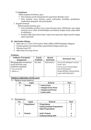  Konfirmasi
         Dalam kegiatan konfirmasi, guru:
         Guru bertanya jawab tentang hal-hal yang belum diketahui siswa
         Guru bersama siswa bertanya jawab meluruskan kesalahan pemahaman,
            memberikan penguatan dan penyimpulan
   3. Kegiatan Penutup
        Dalam kegiatan penutup, guru:
         Guru membahas jawaban siswa secara bersama-sama. Sebelumnya, guru dapat
            meminta siswa untuk membandingkan jawabannya dengan teman yang duduk
            di sebelahnya.
         Jawaban tidak hanya harus benar, tetapi siswa juga harus dapat menulis dengan
            ejaan yang benar.

H. Alat/Sumber Belajar:
   1. Buku teks Let’s Smart With English, KKG, KKKS, KKPS Kabupaten Magetan.
   2. Gambar-gambar atau benda-benda yang berkaitan dengan materi ajar
   3. Rekaman kaset/CD
   4. Buku-buku lain yang relevan

 Penilaian:
   Indikator Pencapaian        Teknik        Bentuk
                                                                 Instrumen/ Soal
         Kompetensi           Penilaian    Instrumen
Mengungkapkan kesantunan     Tes lisan    Performance     Act out the dialogues in front
secara berterima yang                                     of the class!
melibatkan ungkapan:                                      (siswa secara berpasangan
 Do you mind...                                          atau berkelompok
 Shall we ...                                            mempraktikkan dialog-dialog
                                                          yang sudah dipelajari)

FORMAT KRITERIA PENILAIAN
 PRODUK ( HASIL DISKUSI )
      No.          Aspek              Kriteria                         Skor
      1.      Konsep       * semua benar                                4
                           * sebagian besar benar                       3
                           * sebagian kecil benar                       2
                           * semua salah                                1


 PERFORMANSI
     No.       Aspek                           Kriteria                   Skor
      1.   Pengetahuan            * Pengetahuan                            4
                                  * kadang-kadang Pengetahuan              2
                                  * tidak Pengetahuan                      1

         2.     Praktek           * aktif Praktek                           4
                                  * kadang-kadang aktif                     2
 