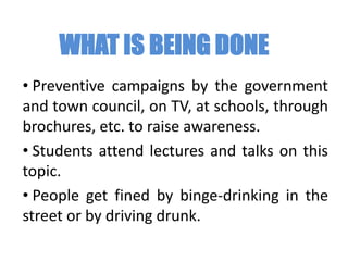WHAT IS BEING DONE
• Preventive campaigns by the government
and town council, on TV, at schools, through
brochures, etc. to raise awareness.
• Students attend lectures and talks on this
topic.
• People get fined by binge-drinking in the
street or by driving drunk.
 