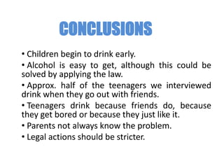 CONCLUSIONS
• Children begin to drink early.
• Alcohol is easy to get, although this could be
solved by applying the law.
• Approx. half of the teenagers we interviewed
drink when they go out with friends.
• Teenagers drink because friends do, because
they get bored or because they just like it.
• Parents not always know the problem.
• Legal actions should be stricter.
 