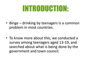 INTRODUCTION:
• Binge – drinking by teenagers is a common
  problem in most countries.

• To know more about this, we conducted a
  survey among teenagers aged 13-19, and
  searched about what is being done by the
  government and town council.
 