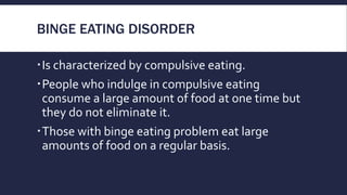 BINGE EATING DISORDER
Is characterized by compulsive eating.
People who indulge in compulsive eating
consume a large amount of food at one time but
they do not eliminate it.
Those with binge eating problem eat large
amounts of food on a regular basis.
 