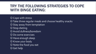 TRY THE FOLLOWING STRATEGIES TO COPE
WITH BINGE EATING:
 Cope with stress
Take three regular meals and choose healthy snacks
 Stay away from temptation
 Stop dieting
 Avoid dullness/boredom
 Do some exercises
 Have enough sleep
 Know your body
 Note the food you eat
 Get help
 