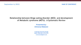 Relationship between Binge eating disorder (BED) and development
of Metabolic syndrome (METs): A Systematic Review
Presented by:
Chinonso Ndubuisi
St George University Chicago
ORCID: 0000-0001-6793-7031
Cnonsowon@gmail.com
S e p t e m b e r 6, 2 0 2 2 NAME OF CONFERENCE
 