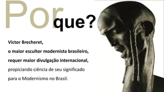 Por
  que?
Victor Brecheret,
o maior escultor modernista brasileiro,
requer maior divulgação internacional,
propiciando ciência de seu significado
para o Modernismo no Brasil.
 