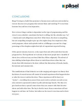 © 2013. Piksel. All Rights Reserved. Page 13of 15
CONCLUSIONS
Binge Viewing is a habit that promises to become more and more entrenched as
viewers discover new programs that interest them and watching TV in real time
becomes less and less of an imperative.
How a viewer binge watches is dependent on the type of programming and the
viewer’s own schedule: sometimes the heart is willing, but the calendar says “no”
-- family and work obligations come first. Other times, the show is compelling,
but not compelling enough to give up a few nights sleep. Our suspicion is that
serial programs, where each episode ends in a cliffhanger, account for a large
percentage of the sleepless nights that 65% of respondents reported having.
Of far greater interest, however, is the report that only 18% watch their favorite
programs live. The hypothesis we’ve drawn is that most people have a handful of
shows (two or three at any one time) that they follow religiously. The advent of
time shifting technologies allows them to watch those shows when they can
devote their full attention to the show without the distraction of friends, family,
the internet and commercials.
The ramifications of that behavior are wide-ranging and support our theory that
the future of second screen will consist of curated experiences that happen before
or after the viewer watches the show. Those experiences will be heavy on
“stories”-- everything from scenes-from-next-week to exclusive second-screen
only content to sponsored content to polls and message boards. The idea is to
give hardcore fans a special venue where they can connect with their favorite
shows and with other fans. The key is that for most, those connections will not
happen in real time via Twitter, but rather on the viewer’s own time and at their
own pace.
 