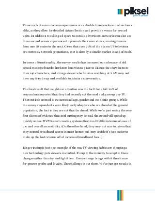 © 2013. Piksel. All Rights Reserved. Page 14of 15
These sorts of second screen experiences are valuable to networks and advertisers
alike, as they allow for detailed data collection and provide a venue for new ad
units. In addition to selling ad space to outside advertisers, networks can also use
these second screen experiences to promote their own shows, moving viewers
from one hit series to the next. Given that over 20% of the ads on US television
are currently network promotions, that is already a sizable market in and of itself.
In terms of functionality, the survey results has increased our advocacy of old
school message boards: hardcore fans want a place to discuss the show in more
than 140 characters, and a binge viewer who finishes watching at 2 AM may not
have any friends up and available to join in a conversation.
The final result that caught our attention was the fact that a full 20% of
respondents reported that they had recently cut the cord and gave up pay TV.
That statistic seemed to cut across all age, gender and economic groups. While
the survey respondents were likely early adopters who are ahead of the general
population, the fact is they are not that far ahead. While we’re just seeing the very
first slivers of evidence that cord cutting may be real, that trend will speed up
quickly unless MVPDs start creating systems that rival Netflix in terms of ease of
use and overall accessibility. (On the other hand, they may not care to, given that
they control broadband access in most homes and may decide it’s just easier to
make up the lost revenue off of increased broadband fees...)
Binge viewing is just one example of the way TV viewing habits are changing a
new technology puts viewers in control. It’s up to the industry to adapt to these
changes rather than try and fight them. Every change brings with it the chance
for greater profits and loyalty. The challenge is out there. We’ve just got to take it.
 