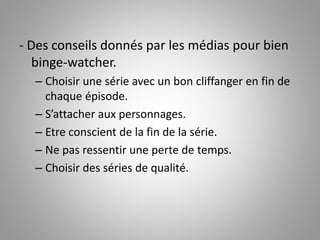 - Des conseils donnés par les médias pour bien 
binge-watcher. 
– Choisir une série avec un bon cliffanger en fin de 
chaque épisode. 
– S’attacher aux personnages. 
– Etre conscient de la fin de la série. 
– Ne pas ressentir une perte de temps. 
– Choisir des séries de qualité. 
 