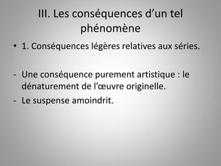 III. Les conséquences d’un tel 
phénomène 
• 1. Conséquences légères relatives aux séries. 
- Une conséquence purement artistique : le 
dénaturement de l’oeuvre originelle. 
- Le suspense amoindrit. 
 
