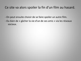 Ce site va alors spoiler la fin d’un film au hasard. 
- On peut ensuite choisir de se faire spoiler un autre film. 
- Ou bien de « gâcher la vie d’un de ses amis » via les réseaux 
sociaux. 
 