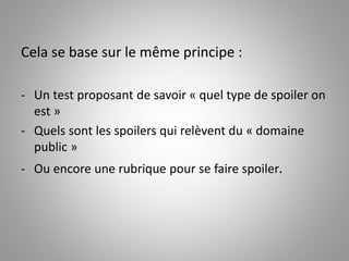 Cela se base sur le même principe : 
- Un test proposant de savoir « quel type de spoiler on 
est » 
- Quels sont les spoilers qui relèvent du « domaine 
public » 
- Ou encore une rubrique pour se faire spoiler. 
 