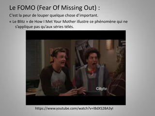 Le FOMO (Fear Of Missing Out) : 
C’est la peur de louper quelque chose d’important. 
« Le Blitz » de How I Met Your Mother illustre ce phénomène qui ne 
s’applique pas qu’aux séries télés. 
https://www.youtube.com/watch?v=lBdXS2BA3yI 
 