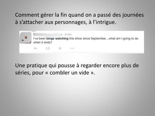 Comment gérer la fin quand on a passé des journées 
à s’attacher aux personnages, à l’intrigue. 
Une pratique qui pousse à regarder encore plus de 
séries, pour « combler un vide ». 
 