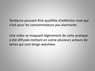 Tendance pouvant être qualifiée d’addiction mais qui 
n’est pour les consommateurs pas alarmante. 
Une vidéo se moquant légèrement de cette pratique 
à été diffusée mettant en scène plusieurs acteurs de 
séries qui sont binge-watchées 
 