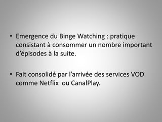 • Emergence du Binge Watching : pratique 
consistant à consommer un nombre important 
d’épisodes à la suite. 
• Fait consolidé par l’arrivée des services VOD 
comme Netflix ou CanalPlay. 
 