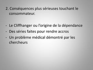 2. Conséquences plus sérieuses touchant le 
consommateur. 
- Le Cliffhanger ou l’origine de la dépendance 
- Des séries faites pour rendre accros 
- Un problème médical démontré par les 
chercheurs 
 