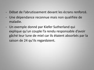 - Débat de l’abrutissement devant les écrans renforcé. 
- Une dépendance reconnue mais non qualifiée de 
maladie. 
- Un exemple donné par Kiefer Sutherland qui 
explique qu’un couple l’a rendu responsable d’avoir 
gâché leur lune de miel car ils étaient absorbés par la 
saison de 24 qu’ils regardaient. 
 